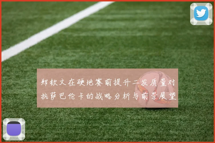 郑钦文在硬地赛前提升二发质量对抗萨巴伦卡的战略分析与前景展望