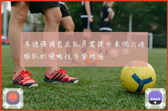 韦德强调首发队员需提升表现打造球队的侵略性与紧迫感
