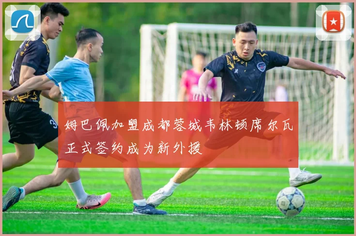 姆巴佩加盟成都蓉城韦林顿席尔瓦正式签约成为新外援