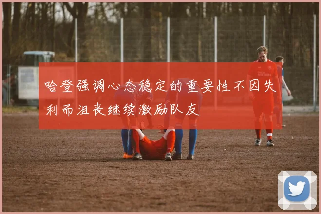 哈登强调心态稳定的重要性不因失利而沮丧继续激励队友
