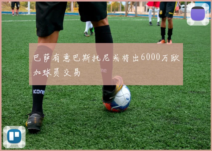 巴萨有意巴斯托尼或将出6000万欧加球员交易