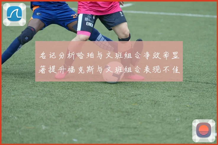 名记分析哈珀与文班组合净效率显著提升福克斯与文班组合表现不佳差距明显