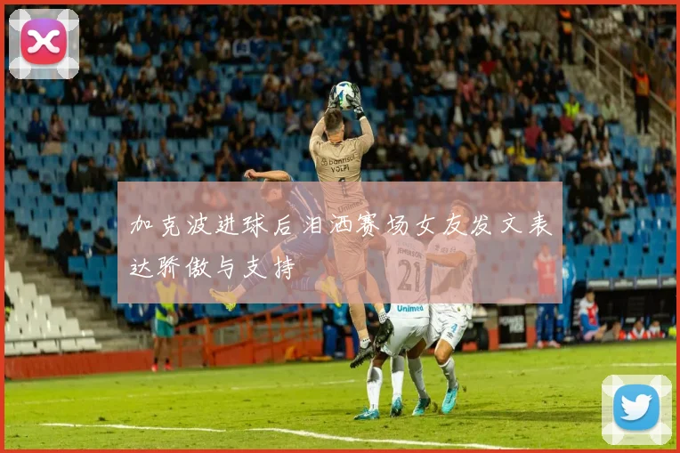 加克波进球后泪洒赛场女友发文表达骄傲与支持