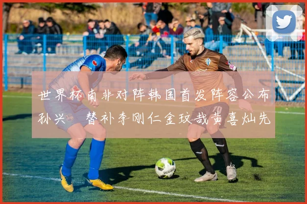 世界杯南非对阵韩国首发阵容公布孙兴慜替补李刚仁金玟哉黄喜灿先发