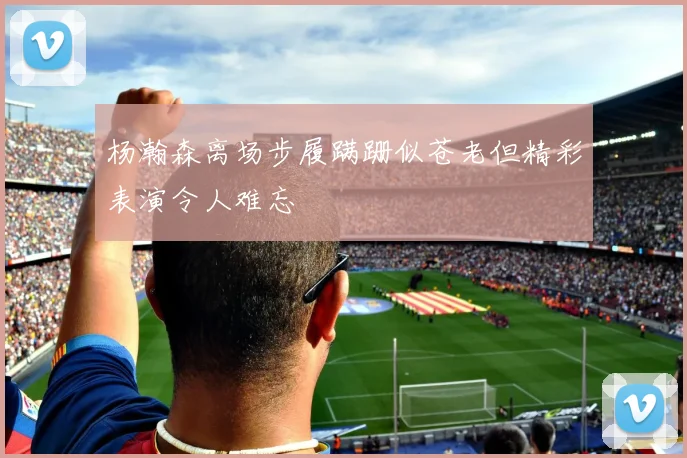 杨瀚森离场步履蹒跚似苍老但精彩表演令人难忘