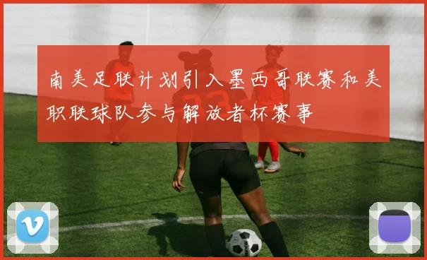 南美足联计划引入墨西哥联赛和美职联球队参与解放者杯赛事