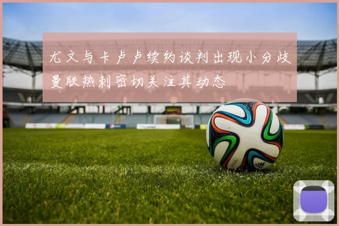 尤文与卡卢卢续约谈判出现小分歧曼联热刺密切关注其动态