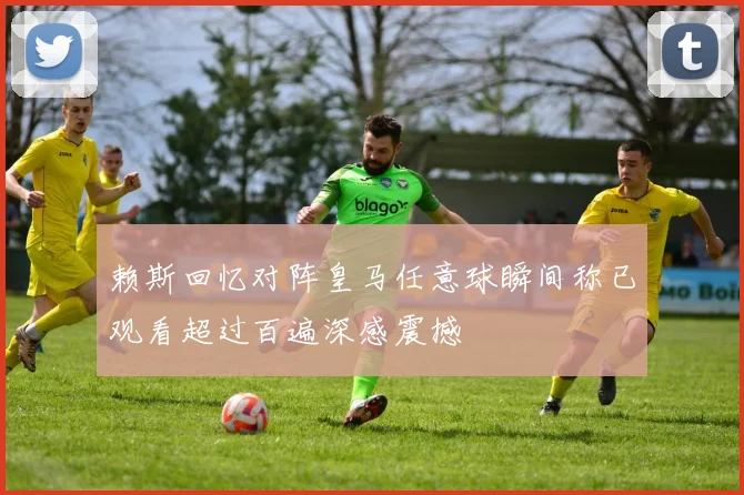 赖斯回忆对阵皇马任意球瞬间称已观看超过百遍深感震撼
