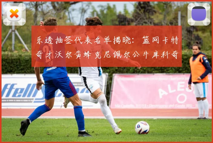 乐透抽签代表名单揭晓：篮网卡特奇才沃尔黄蜂克尼佩尔公牛库科奇齐聚一堂
