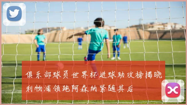 俱乐部球员世界杯进球助攻榜揭晓利物浦领跑阿森纳紧随其后