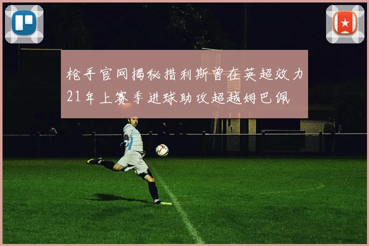 枪手官网揭秘措利斯曾在英超效力21年上赛季进球助攻超越姆巴佩