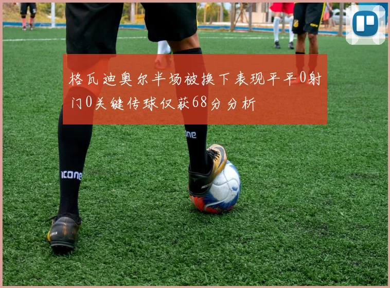 格瓦迪奥尔半场被换下表现平平0射门0关键传球仅获68分分析