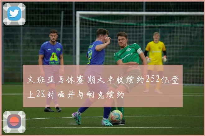 文班亚马休赛期大丰收续约252亿登上2K封面并与耐克续约
