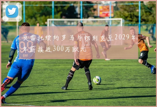 莫雷托续约罗马与切利克至2029年年薪接近300万欧元