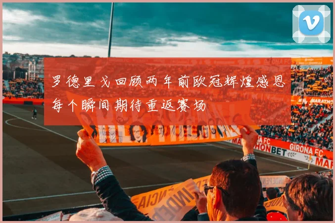罗德里戈回顾两年前欧冠辉煌感恩每个瞬间期待重返赛场