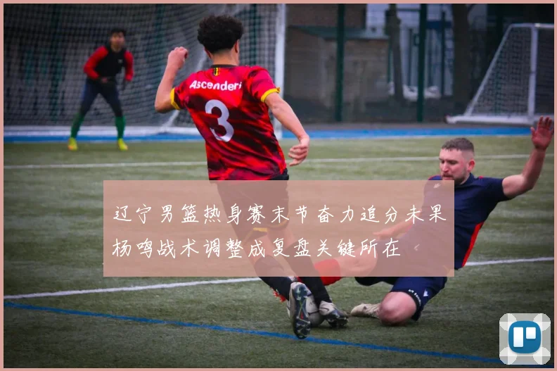 辽宁男篮热身赛末节奋力追分未果杨鸣战术调整成复盘关键所在