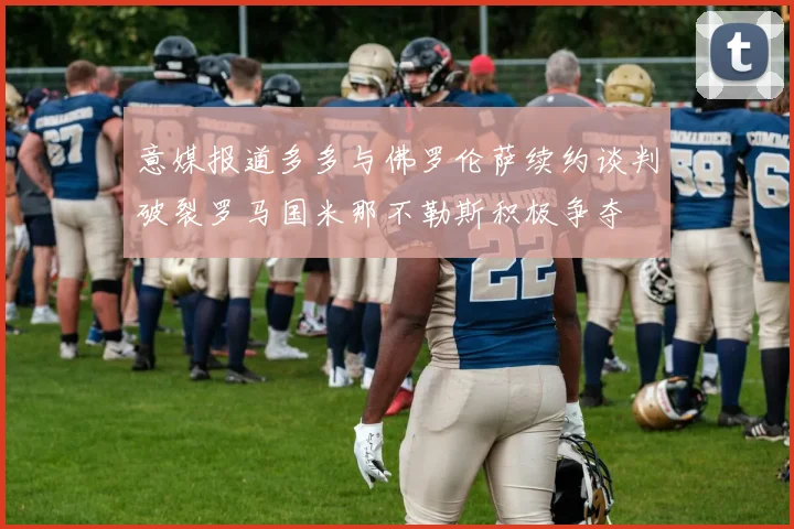 意媒报道多多与佛罗伦萨续约谈判破裂罗马国米那不勒斯积极争夺