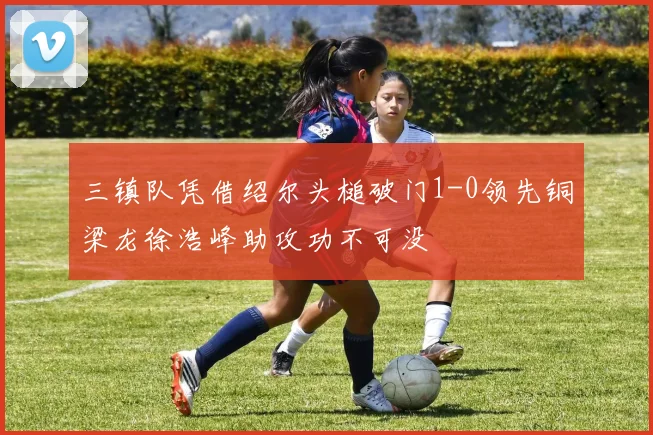 三镇队凭借绍尔头槌破门1-0领先铜梁龙徐浩峰助攻功不可没