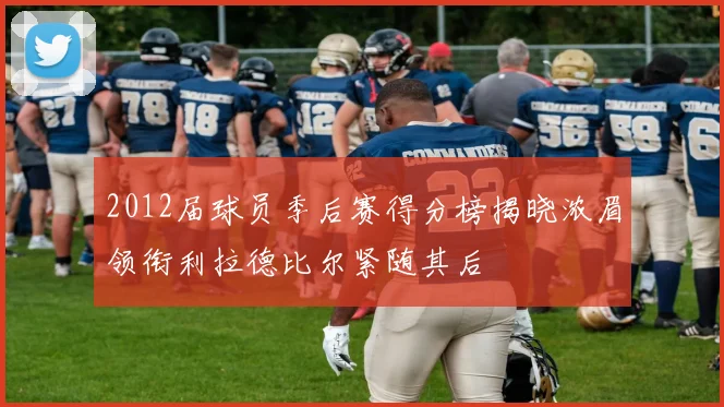 2012届球员季后赛得分榜揭晓浓眉领衔利拉德比尔紧随其后
